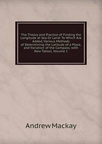 The Theory and Practice of Finding the Longitude at Sea Or Land: To Which Are Added, Various Methods of Determining the Latitude of a Place, and Variation of the Compass; with New Tables, Volume 1