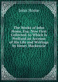 The Works of John Home, Esq: Now First Collected. to Which Is Prefixed an Account of His Life and Writings by Henry Mackenzie