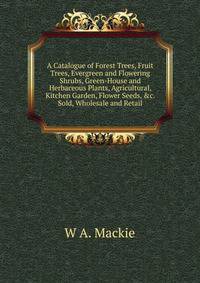 A Catalogue of Forest Trees, Fruit Trees, Evergreen and Flowering Shrubs, Green-House and Herbaceous Plants, Agricultural, Kitchen Garden, Flower Seeds, &amp;c. Sold, Wholesale and Retail