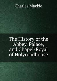 The History of the Abbey, Palace, and Chapel-Royal of Holyroodhouse