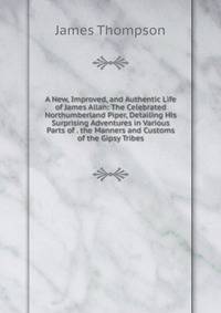 A New, Improved, and Authentic Life of James Allan: The Celebrated Northumberland Piper, Detailing His Surprising Adventures in Various Parts of . the Manners and Customs of the Gipsy Tribes