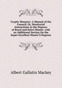 Cryptic Masonry: A Manual of the Council; Or, Monitorial Instructions in the Degrees of Royal and Select Master. with an Additional Section On the Super-Excellent Master'S Degreee