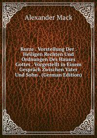 Kurze . Vorstellung Der . Heiligen Rechten Und Ordnungen Des Hauses Gottes . Vorgestellt in Einem Gesprach Zwischen Vater Und Sohn . (German Edition)