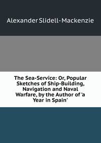 The Sea-Service: Or, Popular Sketches of Ship-Building, Navigation and Naval Warfare, by the Author of 'a Year in Spain'.