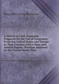 A Sketch of Chili, Expressly Prepared for the Use of Emigrants: From the United States and Europe to That Country, with a Map, and Several Papers . Position Assumed by the United States Ther