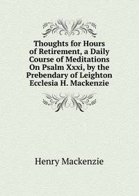 Thoughts for Hours of Retirement, a Daily Course of Meditations On Psalm Xxxi, by the Prebendary of Leighton Ecclesia H. Mackenzie.