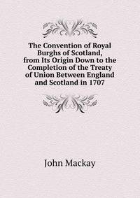 The Convention of Royal Burghs of Scotland, from Its Origin Down to the Completion of the Treaty of Union Between England and Scotland in 1707