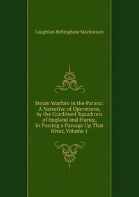 Steam Warfare in the Parana: A Narrative of Operations, by the Combined Squadrons of England and France, in Forcing a Passage Up That River, Volume 1