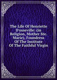 The Life Of Henriette D'osseville: (in Religion, Mother Ste. Marie), Foundress Of The Institute Of The Faithful Virgin