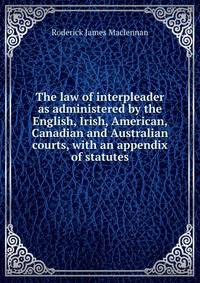 The law of interpleader as administered by the English, Irish, American, Canadian and Australian courts, with an appendix of statutes
