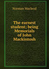 The earnest student; being Memorials of John Mackintosh