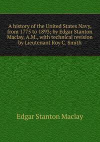 A history of the United States Navy, from 1775 to 1893; by Edgar Stanton Maclay, A.M., with technical revision by Lieutenant Roy C. Smith