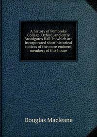 A history of Pembroke College, Oxford, anciently Broadgates Hall, in which are incorporated short historical notices of the more eminent members of this house
