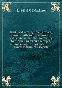 Banks and banking. The Bank act, Canada, with notes, authorities and decisions, and the law relating to cheques, warehouse receipts, bills of lading, . incorporating the Canadian bankers' associati