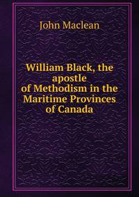 William Black, the apostle of Methodism in the Maritime Provinces of Canada