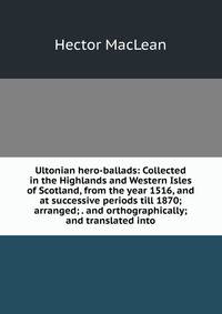 Ultonian hero-ballads: Collected in the Highlands and Western Isles of Scotland, from the year 1516, and at successive periods till 1870; arranged; . and orthographically; and translated into