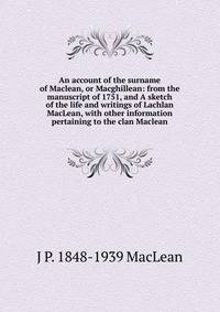 An account of the surname of Maclean, or Macghillean: from the manuscript of 1751, and A sketch of the life and writings of Lachlan MacLean, with other information pertaining to the clan Maclean