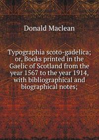 Typographia scoto-gadelica; or, Books printed in the Gaelic of Scotland from the year 1567 to the year 1914, with bibliographical and biographical notes;