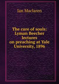 The cure of souls: Lyman Beecher lectures on preaching at Yale University, 1896