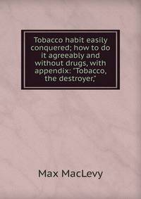 Tobacco habit easily conquered; how to do it agreeably and without drugs, with appendix: "Tobacco, the destroyer,"