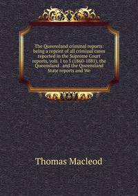 The Queensland criminal reports: being a reprint of all criminal cases reported in the Supreme Court reports, vols. 1 to 5 (1860-1881), the Queensland . and the Queensland State reports and We