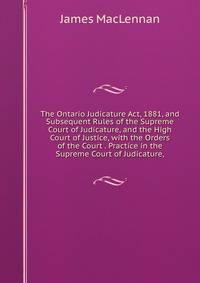 The Ontario Judicature Act, 1881, and Subsequent Rules of the Supreme Court of Judicature, and the High Court of Justice, with the Orders of the Court . Practice in the Supreme Court of Judicature,