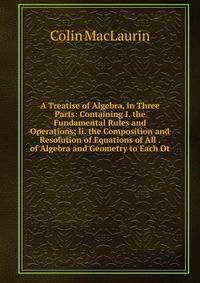 A Treatise of Algebra, in Three Parts: Containing I. the Fundamental Rules and Operations; Ii. the Composition and Resolution of Equations of All . of Algebra and Geometry to Each Ot