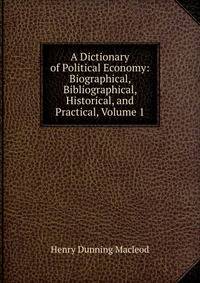 A Dictionary of Political Economy: Biographical, Bibliographical, Historical, and Practical, Volume 1