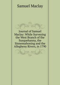 Journal of Samuel Maclay: While Surveying the West Branch of the Susquehanna, the Sinnemahoning and the Allegheny Rivers, in 1790