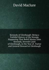 Kennedy of Glenhaugh: Being a Faithful History of the Strange Happening That Befell Master John Kennedy, Seventh Laird of Glenhaugh, in the Year of . Factor and General Steward at Glenhaugh