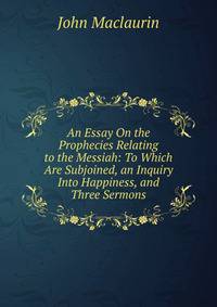 An Essay On the Prophecies Relating to the Messiah: To Which Are Subjoined, an Inquiry Into Happiness, and Three Sermons