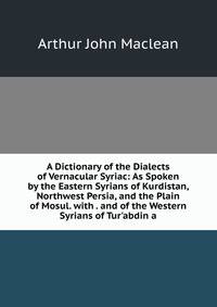 A Dictionary of the Dialects of Vernacular Syriac: As Spoken by the Eastern Syrians of Kurdistan, Northwest Persia, and the Plain of Mosul. with . and of the Western Syrians of Tur'abdin a