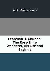 Fearchair-A-Ghunna: The Ross-Shire Wanderer, His Life and Sayings