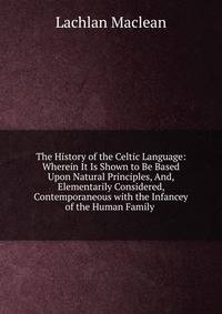 The History of the Celtic Language: Wherein It Is Shown to Be Based Upon Natural Principles, And, Elementarily Considered, Contemporaneous with the Infancey of the Human Family .