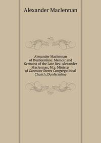 Alexander Maclennan of Dunfermline: Memoir and Sermons of the Late Rev. Alexander Maclennan, M.a. Minister of Canmore Street Congregational Church, Dunfermline