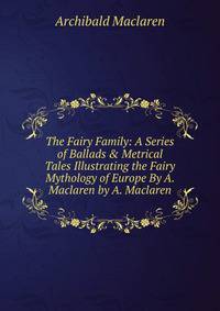 The Fairy Family: A Series of Ballads &amp; Metrical Tales Illustrating the Fairy Mythology of Europe By A. Maclaren by A. Maclaren