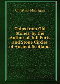 Chips from Old Stones, by the Author of 'hill Forts and Stone Circles of Ancient Scotland'.