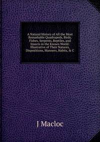 A Natural History of All the Most Remarkable Quadrupeds, Birds, Fishes, Serpents, Reptiles, and Insects in the Known World: Illustrative of Their Natures, Dispositions, Manners, Habits, &amp; C