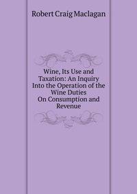 Wine, Its Use and Taxation: An Inquiry Into the Operation of the Wine Duties On Consumption and Revenue