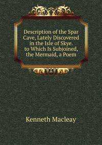 Description of the Spar Cave, Lately Discovered in the Isle of Skye. to Which Is Subjoined, the Mermaid, a Poem