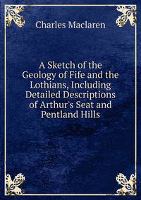 A Sketch of the Geology of Fife and the Lothians, Including Detailed Descriptions of Arthur's Seat and Pentland Hills
