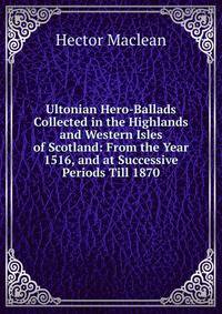Ultonian Hero-Ballads Collected in the Highlands and Western Isles of Scotland: From the Year 1516, and at Successive Periods Till 1870