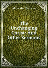 The Unchanging Christ: And Other Sermons