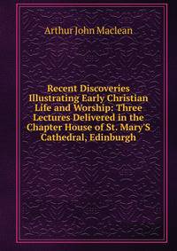 Recent Discoveries Illustrating Early Christian Life and Worship: Three Lectures Delivered in the Chapter House of St. Mary'S Cathedral, Edinburgh