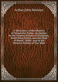 A Dictionary of the Dialects of Vernacular Syriac: As Spoken by the Eastern Syrians of Kurdistan, North-West Persia, and the Plain of Mosul : With . and of the Western Syrians of Tur 'abdi