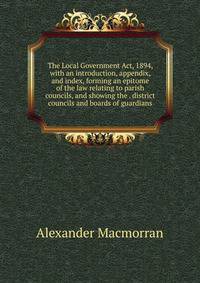 The Local Government Act, 1894, with an introduction, appendix, and index, forming an epitome of the law relating to parish councils, and showing the . district councils and boards of guardians