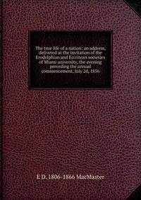 The true life of a nation; an address, delivered at the invitation of the Erodelphian and Eccritean societies of Miami university, the evening preceding the annual commencement, July 2d, 1856