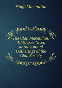 The Clan Macmillan: Addresses Given at the Annual Gatherings of the Clan Society