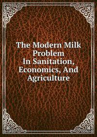 The Modern Milk Problem In Sanitation, Economics, And Agriculture