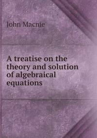 A treatise on the theory and solution of algebraical equations